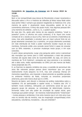 Comentário de Jaqueline de Camargo em 8 março 2010 às
13:06
Augusto,
Bom vc ter compartilhado essa leitura do Microtrends e trazer novamente a
discussão sobre o 1% e o histórico de reflexões já feitas nessa Rede sobre
esse ponto! Aliás ir sempre que possível resgatando os históricos é tb. uma
maneira da gente ir atualizando essas discussões, gostei de ler os
comentários anteriores. O Ning não ajuda muito, mas algumas pessoas têm
uma memória de elefante , como vc, rs.. e podem ajudar.
No caso dos 1%, gosto pelo menos do seu aspecto simbólico, "small is
powerful" [como vc afirmou em outro contexto]. E tb. fiquei com muita
vontade de ler a Jacobs [e seus 0,1%]. Nem sei se entendi a matemática da
coisa, mas acho desafiador e provável que um input cultural forte de um
grupo altamente conectado [ou o contrário, um grupo altamente conectado
em rede distribuída de modo a poder realmente receber inputs de seus
membros, formando então uma conexão social forte] é capaz de conectar
com os 99% restantes; e provocar mudanças nesse grupo, e em suas
conexões.
A partir desse pensamento, surge uma pergunta sobre como o percentual
das inscrições que temos para a CIRS representam o total das pessoas
inscritas até aquela data corte de novembro/2009. Ou seja, em como os
membros da "E=R histórica", composta por seus pioneiros e as conexões
até a data corte, estão representados na CIRS [um dos marcos da Rede]
nessa proporção dos 1%.
E, se ficarmos no aspecto simbólico da coisa, a exatidão do percentual não
seria tão relevante porque parece obvio reconhecer que um grupo
relativamente muito pequeno na E=R, mas com presença intensa em
momentos específicos, veio trazendo e desenvolvendo as questões geradas
no   ambiente   histórico   da   Rede,    incluindo   os   encontros   presenciais
anteriores, para este marco atual que é a CIRS.
Resumo da ópera: sem discutir o interesse da análise matemática sobre o
hipotético 1% de participação e capital social, o "mistério dos 1%" é
também muito simbólico, reforçando um sentimento social de que um
pequeno grupo de pessoas, se conectadas de determinada maneira,
formando redes com alto poder de circulação de capital social, gera
mudanças que podem atingir - de maneiras matematicamente "misteriosas"
- muitas pessoas e ambientes. E de certa maneira isso é um mito ativo [uso
mito no sentido não de mentira, mas de imaginação compartilhada] entre
educadores, voluntários, inovadores... deu pra entender?




                                         12
 