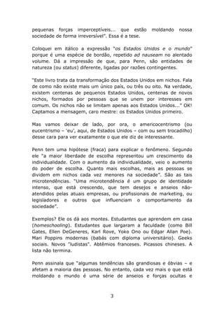 pequenas forças imperceptíveis... que estão        moldando    nossa
sociedade de forma irreversível”. Essa é a tese.

Coloquei em itálico a expressão “os Estados Unidos e o mundo”
porque é uma espécie de bordão, repetido ad nauseam no alentado
volume. Dá a impressão de que, para Penn, são entidades de
natureza (ou status) diferente, ligadas por razões contingentes.

“Este livro trata da transformação dos Estados Unidos em nichos. Fala
de como não existe mais um único país, ou três ou oito. Na verdade,
existem centenas de pequenos Estados Unidos, centenas de novos
nichos, formados por pessoas que se unem por interesses em
comum. Os nichos não se limitam apenas aos Estados Unidos...” OK!
Captamos a mensagem, caro mestre: os Estados Unidos primeiro.

Mas vamos deixar de lado, por ora, o americocentrismo (ou
eucentrismo – ‘eu’, aqui, de Estados Unidos – com ou sem trocadilho)
desse cara para ver exatamente o que ele diz de interessante.

Penn tem uma hipótese (fraca) para explicar o fenômeno. Segundo
ele “a maior liberdade de escolha representou um crescimento da
individualidade. Com o aumento da individualidade, veio o aumento
do poder de escolha. Quanto mais escolhas, mais as pessoas se
dividem em nichos cada vez menores na sociedade”. São as tais
microtendências. “Uma microtendência é um grupo de identidade
intenso, que está crescendo, que tem desejos e anseios não-
atendidos pelas atuais empresas, ou profissionais de marketing, ou
legisladores e outros que influenciam o comportamento da
sociedade”.

Exemplos? Ele os dá aos montes. Estudantes que aprendem em casa
(homeschooling). Estudantes que largaram a faculdade (como Bill
Gates, Ellen DeGeneres, Karl Rove, Yoko Ono ou Edgar Allan Poe).
Mari Poppins modernas (babás com diploma universitário). Geeks
sociais. Novos "ludistas". Abtêmios franceses. Picassos chineses. A
lista não termina.

Penn assinala que “algumas tendências são grandiosas e óbvias – e
afetam a maioria das pessoas. No entanto, cada vez mais o que está
moldando o mundo é uma série de anseios e forças ocultas e



                                 3
 