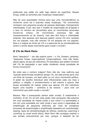 poderosas que estão em ação logo abaixo da superfície. Nessas
forças, estão as sementes das mudanças inesperadas”.

Mas há uma quantidade mínima para que uma microtendência se
conforme como tal e acarrete essas mudanças. “Os movimentos
começam com pequenos grupos de pessoas dedicadas, intensamente
interessadas. É por isso que o modelo de organização da al-Qaeda e
o foco no número de convertidos para os movimentos terroristas
tornam-se     críticos.  Os   movimentos     vitoriosos  não   são
necessariamente os da maioria, mas eles têm força e intensidade
próprias. Dez pessoas com bazucas podem vencer mil com cartazes
em um piquete, mas não vencem 10 mil pessoas em um piquete.
Esta é a mágica do limiar de 1% e o potencial de as microtendências
serem o centro desse movimento para mudar o mundo”.

O 1% de Mark Penn

Penn “descobriu” – ele não explica como – o 1%. Existem, portanto,
“pequenas forças imperceptíveis [imperceptíveis, mas não tanto,
aduzo agora, já que ele colecionou 75 exemplos] que podem envolver
até 1% da população e que estão moldando nossa sociedade de
forma irreversível”.

De onde saiu o número mágico? Penn não diz, mas reafirma que
“quando determinada tendência atinge 1%, ela está pronta para criar
um filme de sucesso, um best seller ou um novo movimento político.
O poder da escolha individual está influenciando cada vez mais a
política, a religião, o entretenimento e até mesmo a guerra. Nas
atuais sociedades de massa, basta que apenas 1% dos indivíduos
façam uma escolha – contrária à da maioria – para criar um
movimento que pode mudar o mundo”.

Bacana. Mas o pressuposto parece estar errado. É exatamente o
contrário. O tal 1% só tem esse poder todo porquanto não-estamos
em uma sociedade de massa (onde o que conta é a quantidade) e
sim em uma sociedade em rede (onde o que conta é capacidade de
amplificação de pequenos estímulos por meio de complexos
processos de disseminação e amplificação baseados em reverberação,
looping, laços de retroalimentação de reforço, clustering, swarming e
crunching ou small world efect). Mark Penn não consegue explicar o
seu achado precisamente por isso: porque, a despeito de ter

                                 4
 