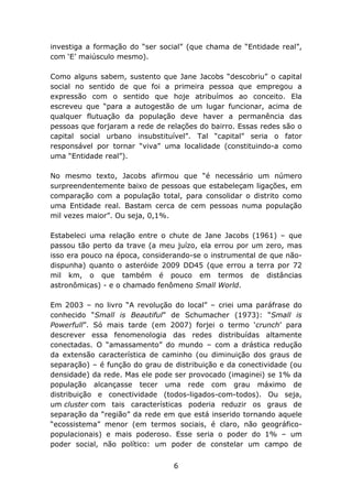 investiga a formação do “ser social” (que chama de “Entidade real”,
com ‘E’ maiúsculo mesmo).

Como alguns sabem, sustento que Jane Jacobs “descobriu” o capital
social no sentido de que foi a primeira pessoa que empregou a
expressão com o sentido que hoje atribuímos ao conceito. Ela
escreveu que “para a autogestão de um lugar funcionar, acima de
qualquer flutuação da população deve haver a permanência das
pessoas que forjaram a rede de relações do bairro. Essas redes são o
capital social urbano insubstituível”. Tal “capital” seria o fator
responsável por tornar “viva” uma localidade (constituindo-a como
uma “Entidade real”).

No mesmo texto, Jacobs afirmou que “é necessário um número
surpreendentemente baixo de pessoas que estabeleçam ligações, em
comparação com a população total, para consolidar o distrito como
uma Entidade real. Bastam cerca de cem pessoas numa população
mil vezes maior”. Ou seja, 0,1%.

Estabeleci uma relação entre o chute de Jane Jacobs (1961) – que
passou tão perto da trave (a meu juízo, ela errou por um zero, mas
isso era pouco na época, considerando-se o instrumental de que não-
dispunha) quanto o asteróide 2009 DD45 (que errou a terra por 72
mil km, o que também é pouco em termos de distâncias
astronômicas) - e o chamado fenômeno Small World.

Em 2003 – no livro “A revolução do local” – criei uma paráfrase do
conhecido “Small is Beautiful” de Schumacher (1973): “Small is
Powerfull”. Só mais tarde (em 2007) forjei o termo ‘crunch’ para
descrever essa fenomenologia das redes distribuídas altamente
conectadas. O “amassamento” do mundo – com a drástica redução
da extensão característica de caminho (ou diminuição dos graus de
separação) – é função do grau de distribuição e da conectividade (ou
densidade) da rede. Mas ele pode ser provocado (imaginei) se 1% da
população alcançasse tecer uma rede com grau máximo de
distribuição e conectividade (todos-ligados-com-todos). Ou seja,
um cluster com tais características poderia reduzir os graus de
separação da “região” da rede em que está inserido tornando aquele
“ecossistema” menor (em termos sociais, é claro, não geográfico-
populacionais) e mais poderoso. Esse seria o poder do 1% – um
poder social, não político: um poder de constelar um campo de


                                 6
 