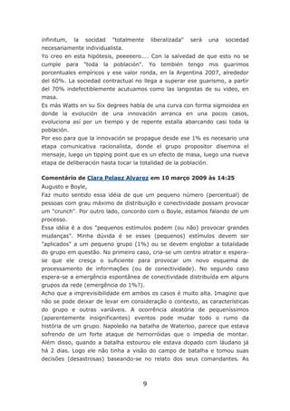 infinitum,   la   socidad      "totalmente   liberalizada"   será   una   sociedad
necesariamente individualista.
Yo creo en esta hipótesis, peeeeero.... Con la salvedad de que esto no se
cumple   para     "toda   la   población". Yo    tembién tengo      mis   guarimos
porcentuales empíricos y ese valor ronda, en la Argentina 2007, alrededor
del 60%. La sociedad contractual no llega a superar ese guarismo, a partir
del 70% indefectiblemente acutuamos como las langostas de su video, en
masa.
Es más Watts en su Six degrees habla de una curva con forma sigmoidea en
donde la evolución de una innovación arranca en una pocos casos,
evoluciona así por un tiempo y de repente estalla abarcando casi toda la
población.
Por eso para que la innovación se propague desde ese 1% es necesario una
etapa comunicativa racionalista, donde el grupo propositor disemina el
mensaje, luego un tipping point que es un efecto de masa, luego una nueva
etapa de deliberación hasta tocar la totalidad de la población.

Comentário de Clara Pelaez Alvarez em 10 março 2009 às 14:25
Augusto e Boyle,
Faz muito sentido essa idéia de que um pequeno número (percentual) de
pessoas com grau máximo de distribuição e conectividade possam provocar
um "crunch". Por outro lado, concordo com o Boyle, estamos falando de um
processo.
Essa idéia é a dos "pequenos estímulos podem (ou não) provocar grandes
mudanças". Minha dúvida é se esses (pequenos) estímulos devem ser
"aplicados" a um pequeno grupo (1%) ou se devem englobar a totalidade
do grupo em questão. No primeiro caso, cria-se um centro atrator e espera-
se que ele cresça o suficiente para provocar um novo esquema de
processamento de informações (ou de conectividade). No segundo caso
espera-se a emergência espontânea de conectividade distribuída em alguns
grupos da rede (emergência do 1%?).
Acho que a imprevisibilidade em ambos os casos é muito alta. Imagino que
não se pode deixar de levar em consideração o contexto, as características
do grupo e outras variáveis. A ocorrência aleatória de pequeníssimos
(aparentemente insignificantes) eventos pode mudar todo o rumo da
história de um grupo. Napoleão na batalha de Waterloo, parece que estava
sofrendo de um forte ataque de hemorróidas que o impedia de montar.
Além disso, quando a batalha estourou ele estava dopado com láudano já
há 2 dias. Logo ele não tinha a visão do campo de batalha e tomou suas
decisões (desastrosas) baseando-se no relato dos seus comandantes. As



                                         9
 