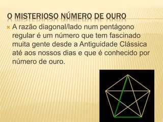 O MISTERIOSO NÚMERO DE OURO 
 A razão diagonal/lado num pentágono 
regular é um número que tem fascinado 
muita gente desde a Antiguidade Clássica 
até aos nossos dias e que é conhecido por 
número de ouro. 
 