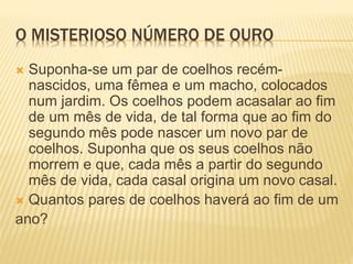 O MISTERIOSO NÚMERO DE OURO 
 Suponha-se um par de coelhos recém-nascidos, 
uma fêmea e um macho, colocados 
num jardim. Os coelhos podem acasalar ao fim 
de um mês de vida, de tal forma que ao fim do 
segundo mês pode nascer um novo par de 
coelhos. Suponha que os seus coelhos não 
morrem e que, cada mês a partir do segundo 
mês de vida, cada casal origina um novo casal. 
 Quantos pares de coelhos haverá ao fim de um 
ano? 
 