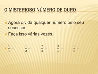 O MISTERIOSO NÚMERO DE OURO 
 Agora divida qualquer número pelo seu 
sucessor. 
 Faça isso várias vezes. 
 
1 
1 
= 
1 
2 
= 
2 
3 
= 
3 
5 
= 
5 
8 
= 
 