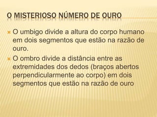 O MISTERIOSO NÚMERO DE OURO 
 O umbigo divide a altura do corpo humano 
em dois segmentos que estão na razão de 
ouro. 
 O ombro divide a distância entre as 
extremidades dos dedos (braços abertos 
perpendicularmente ao corpo) em dois 
segmentos que estão na razão de ouro 
 