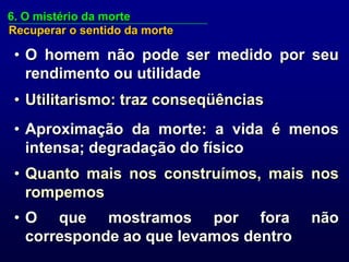 6. O mistério da morte
Recuperar o sentido da morte

 • O homem não pode ser medido por seu
   rendimento ou utilidade
 • Utilitarismo: traz conseqüências
 • Aproximação da morte: a vida é menos
   intensa; degradação do físico
 • Quanto mais nos construímos, mais nos
   rompemos
 • O que mostramos por fora            não
   corresponde ao que levamos dentro
 
