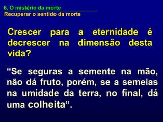 6. O mistério da morte
Recuperar o sentido da morte


 Crescer para a eternidade é
 decrescer na dimensão desta
 vida?
 “Se seguras a semente na mão,
 não dá fruto, porém, se a semeias
 na umidade da terra, no final, dá
 uma colheita”.
 
