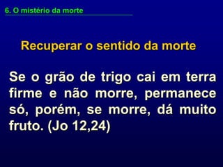 6. O mistério da morte



    Recuperar o sentido da morte

 Se o grão de trigo cai em terra
 firme e não morre, permanece
 só, porém, se morre, dá muito
 fruto. (Jo 12,24)
 
