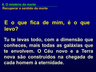 6. O mistério da morte
Recuperar o sentido da morte



 E o que fica de mim, é o que
 levo?
 Tu te levas todo, com a dimensão que
 conheces, mais todas as galáxias que
 te envolvem. O Céu novo e a Terra
 nova são construídos na chegada de
 cada homem à eternidade.
 