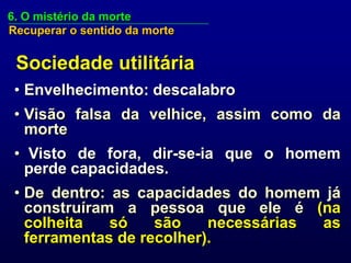 6. O mistério da morte
Recuperar o sentido da morte


 Sociedade utilitária
 • Envelhecimento: descalabro
 • Visão falsa da velhice, assim como da
   morte
 • Visto de fora, dir-se-ia que o homem
   perde capacidades.
 • De dentro: as capacidades do homem já
   construíram a pessoa que ele é (na
   colheita   só    são    necessárias as
   ferramentas de recolher).
 