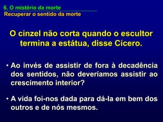 6. O mistério da morte
Recuperar o sentido da morte


  O cinzel não corta quando o escultor
    termina a estátua, disse Cícero.

• Ao invés de assistir de fora à decadência
  dos sentidos, não deveríamos assistir ao
  crescimento interior?

• A vida foi-nos dada para dá-la em bem dos
  outros e de nós mesmos.
 