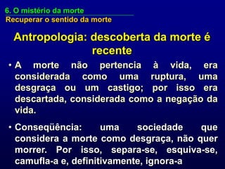 6. O mistério da morte
Recuperar o sentido da morte

  Antropologia: descoberta da morte é
                recente
• A morte não pertencia à vida, era
  considerada como uma ruptura, uma
  desgraça ou um castigo; por isso era
  descartada, considerada como a negação da
  vida.
• Conseqüência:       uma    sociedade   que
  considera a morte como desgraça, não quer
  morrer. Por isso, separa-se, esquiva-se,
  camufla-a e, definitivamente, ignora-a
 
