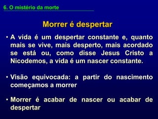 6. O mistério da morte


               Morrer é despertar
• A vida é um despertar constante e, quanto
  mais se vive, mais desperto, mais acordado
  se está ou, como disse Jesus Cristo a
  Nicodemos, a vida é um nascer constante.

• Visão equivocada: a partir do nascimento
  começamos a morrer

• Morrer é acabar de nascer ou acabar de
  despertar
 