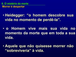6. O mistério da morte
Morrer é despertar


• Heidegger: “o homem descobre sua
  vida no momento de perdê-la”.

• o Homem vive mais sua vida no
 momento da morte que em toda a sua
 vida.

• Aquele que não quisesse morrer não
  “sobreviveria” à vida.
 