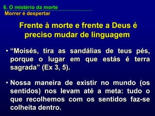 6. O mistério da morte
Morrer é despertar

      Frente à morte e frente a Deus é
       preciso mudar de linguagem

• “Moisés, tira as sandálias de teus pés,
  porque o lugar em que estás é terra
  sagrada” (Ex 3, 5).

• Nossa maneira de existir no mundo (os
  sentidos) nos levam até a meta: tudo o
  que recolhemos com os sentidos faz-se
  colheita dentro.
 