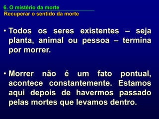 6. O mistério da morte
Recuperar o sentido da morte


• Todos os seres existentes – seja
  planta, animal ou pessoa – termina
  por morrer.


• Morrer não é um fato pontual,
  acontece constantemente. Estamos
  aqui depois de havermos passado
  pelas mortes que levamos dentro.
 