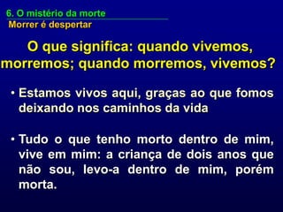 6. O mistério da morte
Morrer é despertar

   O que significa: quando vivemos,
morremos; quando morremos, vivemos?

 • Estamos vivos aqui, graças ao que fomos
   deixando nos caminhos da vida

 • Tudo o que tenho morto dentro de mim,
   vive em mim: a criança de dois anos que
   não sou, levo-a dentro de mim, porém
   morta.
 