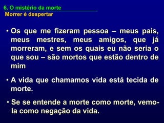 6. O mistério da morte
Morrer é despertar


• Os que me fizeram pessoa – meus pais,
  meus mestres, meus amigos, que já
  morreram, e sem os quais eu não seria o
  que sou – são mortos que estão dentro de
  mim
• A vida que chamamos vida está tecida de
  morte.
 • Se se entende a morte como morte, vemo-
   la como negação da vida.
 