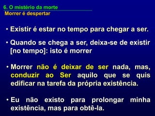 6. O mistério da morte
Morrer é despertar


• Existir é estar no tempo para chegar a ser.
• Quando se chega a ser, deixa-se de existir
  [no tempo]: isto é morrer

 • Morrer não é deixar de ser nada, mas,
   conduzir ao Ser aquilo que se quis
   edificar na tarefa da própria existência.

 • Eu não existo para prolongar minha
   existência, mas para obtê-la.
 