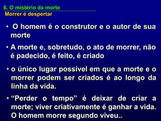 6. O mistério da morte
Morrer é despertar

• O homem é o construtor e o autor de sua
  morte
• A morte e, sobretudo, o ato de morrer, não
  é padecido, é feito, é criado
 • o único lugar possível em que a morte e o
   morrer podem ser criados é ao longo da
   linha da vida.
 • “Perder o tempo” é deixar de criar a
   morte; viver criativamente é ganhar a vida.
   O homem morre segundo viveu..
 