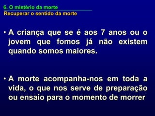 6. O mistério da morte
Recuperar o sentido da morte


• A criança que se é aos 7 anos ou o
  jovem que fomos já não existem
  quando somos maiores.


• A morte acompanha-nos em toda a
  vida, o que nos serve de preparação
  ou ensaio para o momento de morrer
 