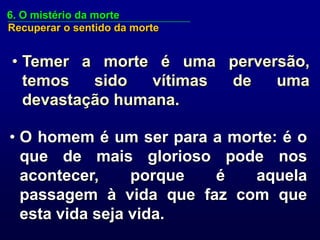 6. O mistério da morte
Recuperar o sentido da morte


• Temer a morte é uma perversão,
  temos   sido   vítimas de uma
  devastação humana.

• O homem é um ser para a morte: é o
  que de mais glorioso pode nos
  acontecer,     porque é    aquela
  passagem à vida que faz com que
  esta vida seja vida.
 