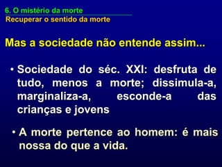 6. O mistério da morte
Recuperar o sentido da morte


Mas a sociedade não entende assim...

 • Sociedade do séc. XXI: desfruta de
   tudo, menos a morte; dissimula-a,
   marginaliza-a,    esconde-a    das
   crianças e jovens

 • A morte pertence ao homem: é mais
   nossa do que a vida.
 