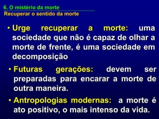 6. O mistério da morte
Recuperar o sentido da morte

 • Urge recuperar a morte: uma
   sociedade que não é capaz de olhar a
   morte de frente, é uma sociedade em
   decomposição
 • Futuras   gerações:   devem    ser
   preparadas para encarar a morte de
   outra maneira.
 • Antropologias modernas: a morte é
   ato positivo, o mais intenso da vida.
 
