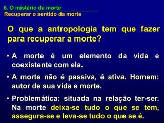 6. O mistério da morte
Recuperar o sentido da morte

 O que a antropologia tem que fazer
 para recuperar a morte?

 • A morte é um elemento da vida e
   coexistente com ela.
 • A morte não é passiva, é ativa. Homem:
   autor de sua vida e morte.
 • Problemática: situada na relação ter-ser.
   Na morte deixa-se tudo o que se tem,
   assegura-se e leva-se tudo o que se é.
 