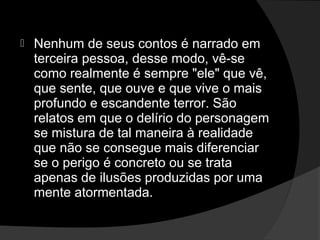    Nenhum de seus contos é narrado em
    terceira pessoa, desse modo, vê-se
    como realmente é sempre "ele" que vê,
    que sente, que ouve e que vive o mais
    profundo e escandente terror. São
    relatos em que o delírio do personagem
    se mistura de tal maneira à realidade
    que não se consegue mais diferenciar
    se o perigo é concreto ou se trata
    apenas de ilusões produzidas por uma
    mente atormentada.
 
