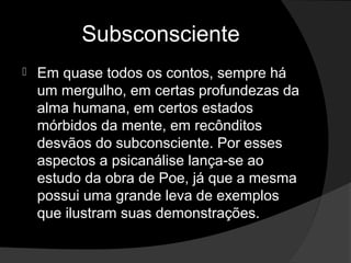 Subsconsciente
   Em quase todos os contos, sempre há
    um mergulho, em certas profundezas da
    alma humana, em certos estados
    mórbidos da mente, em recônditos
    desvãos do subconsciente. Por esses
    aspectos a psicanálise lança-se ao
    estudo da obra de Poe, já que a mesma
    possui uma grande leva de exemplos
    que ilustram suas demonstrações.
 
