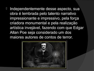    Independentemente desse aspecto, sua
    obra é lembrada pelo talento narrativo
    impressionante e impressivo, pela força
    criadora monumental e pela realização
    artística invejável, fazendo com que Edgar
    Allan Poe seja considerado um dos
    maiores autores de contos de terror.
 