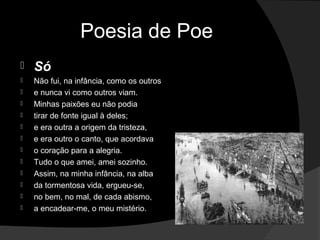Poesia de Poe
   Só
   Não fui, na infância, como os outros
   e nunca vi como outros viam.
   Minhas paixões eu não podia
   tirar de fonte igual à deles;
   e era outra a origem da tristeza,
   e era outro o canto, que acordava
   o coração para a alegria.
   Tudo o que amei, amei sozinho.
   Assim, na minha infância, na alba
   da tormentosa vida, ergueu-se,
   no bem, no mal, de cada abismo,
   a encadear-me, o meu mistério.
 