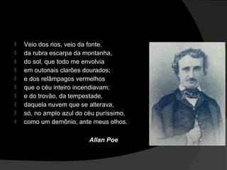    Veio dos rios, veio da fonte,
   da rubra escarpa da montanha,
   do sol, que todo me envolvia
   em outonais clarões dourados;
   e dos relâmpagos vermelhos
   que o céu inteiro incendiavam;
   e do trovão, da tempestade,
   daquela nuvem que se alterava,
   só, no amplo azul do céu puríssimo,
   como um demônio, ante meus olhos.

                          Allan Poe
 