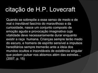 citação de H.P. Lovecraft
Quando se sobrepõe a esse senso de medo e de
mal o inevitável fascínio do maravilhoso e da
curiosidade, nasce um conjunto composto de
emoção aguda e provocação imaginativa cuja
vitalidade deve necessariamente durar enquanto
existir a raça humana. Crianças sempre terão medo
do escuro, e homens de espírito sensível a impulsos
hereditários sempre tremerão ante a ideia dos
mundos ocultos e insondáveis de existência singular
que podem pulsar nos abismos além das estrelas...
(2007, p. 15)
 