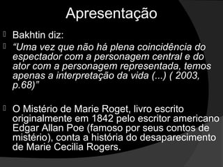 Apresentação
 Bakhtin diz:
 “Uma vez que não há plena coincidência do
  espectador com a personagem central e do
  ator com a personagem representada, temos
  apenas a interpretação da vida (...) ( 2003,
  p.68)”

   O Mistério de Marie Roget, livro escrito
    originalmente em 1842 pelo escritor americano
    Edgar Allan Poe (famoso por seus contos de
    mistério), conta a história do desaparecimento
    de Marie Cecilia Rogers.
 