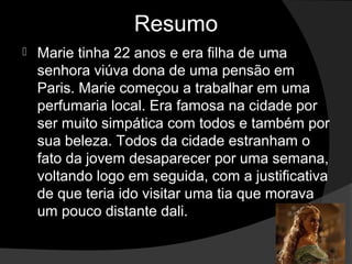 Resumo
   Marie tinha 22 anos e era filha de uma
    senhora viúva dona de uma pensão em
    Paris. Marie começou a trabalhar em uma
    perfumaria local. Era famosa na cidade por
    ser muito simpática com todos e também por
    sua beleza. Todos da cidade estranham o
    fato da jovem desaparecer por uma semana,
    voltando logo em seguida, com a justificativa
    de que teria ido visitar uma tia que morava
    um pouco distante dali.
 