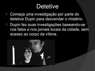 Detetive
 Começa uma investigação por parte do
  detetive Dupin para desvendar o mistério.
 Dupin fez suas investigações baseando-se
  nos fatos e nos jornais locais da cidade, sem
  acesso ao corpo da vítima.
 