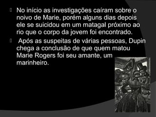  No início as investigações caíram sobre o
  noivo de Marie, porém alguns dias depois
  ele se suicidou em um matagal próximo ao
  rio que o corpo da jovem foi encontrado.
 Após as suspeitas de várias pessoas, Dupin
  chega a conclusão de que quem matou
  Marie Rogers foi seu amante, um
  marinheiro.
 