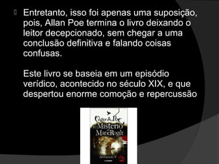    Entretanto, isso foi apenas uma suposição,
    pois, Allan Poe termina o livro deixando o
    leitor decepcionado, sem chegar a uma
    conclusão definitiva e falando coisas
    confusas.

    Este livro se baseia em um episódio
    verídico, acontecido no século XIX, e que
    despertou enorme comoção e repercussão
 