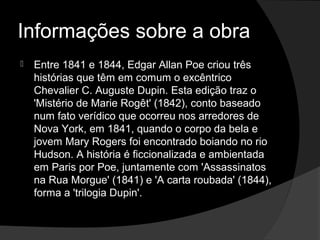 Informações sobre a obra
   Entre 1841 e 1844, Edgar Allan Poe criou três
    histórias que têm em comum o excêntrico
    Chevalier C. Auguste Dupin. Esta edição traz o
    'Mistério de Marie Rogêt' (1842), conto baseado
    num fato verídico que ocorreu nos arredores de
    Nova York, em 1841, quando o corpo da bela e
    jovem Mary Rogers foi encontrado boiando no rio
    Hudson. A história é ficcionalizada e ambientada
    em Paris por Poe, juntamente com 'Assassinatos
    na Rua Morgue' (1841) e 'A carta roubada' (1844),
    forma a 'trilogia Dupin'.
 