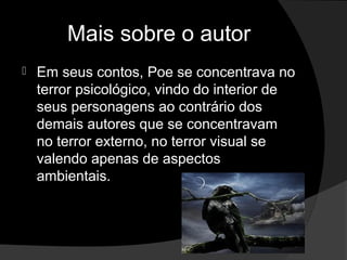 Mais sobre o autor
   Em seus contos, Poe se concentrava no
    terror psicológico, vindo do interior de
    seus personagens ao contrário dos
    demais autores que se concentravam
    no terror externo, no terror visual se
    valendo apenas de aspectos
    ambientais.
 