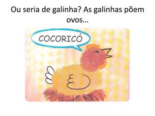 Ou seria de galinha? As galinhas põem
ovos…
 