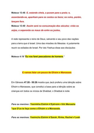 Mateus 13:48  ​E, estando cheia, a puxam para a praia; e, 
assentando­se, apanham para os cestos os bons; os ruins, porém, 
lançam fora. 
Mateus 13:49  ​Assim será na consumação dos séculos: virão os 
anjos, e separarão os maus de entre os justos, 
 
A rede representa o reino de Deus, salvando o seu povo das nações 
para a terra que é Israel. Uma das missões do Messias  é justamente 
reunir os exilados de Israel. Por isto Yeshua disse aos discípulos: 
  
Mateus 4:19 ​"​Eu vos farei pescadores de homens​."  
  
 
E vamos falar um pouco de Efraim e Manasses 
  
  
Em Gênesis ​47:28 ­ 50:26​ mostra que Jacó proferiu uma bênção sobre 
Efraim e Manasses, que constitui a base para a bênção sobre as 
crianças em todos os inícios de Shabbat, o Shabbat à noite 
  
  
Para os menino​s​: ​Yesimkha Elohim k'Ephraim v'khi Menashe  
"que D'us te faça como a Efraim e a Manassés​. 
  
Para as meninas​: ​Yesimcha Elohim k'Sarah, Rivka, Rachel v'Leah  
 