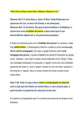 "Que D'us te faça como Sara, Rebeca, Raquel e Lia​."  
 
Gênesis 48:​3​  ​E Jacó disse a José: O Deus Todo­Poderoso me 
apareceu em Luz, na terra de Canaã, e me abençoou. 
Gênesis 48:4  ​E me disse: Eis que te farei frutificar e multiplicar, e 
tornar­te­ei uma ​multidão de povos​ e darei esta terra à tua 
descendência depois de ti, em possessão perpétua​. 
 
A frase em hebraico para uma "​multidão dos povos​" é a palavra ​ ‫ים‬ִ‫מּ‬ַ‫ ע‬
‫ל‬ ַ‫ה‬ְ‫​( ק‬kahal amim​). A Septuaginta traduziu a palavra como ​συναγωγὰς 
ἐθνῶν​ (​etnia ​sunagogas​), Ou seja, o grego traduziu como ​uma 
sinagoga dos povos​. A palavra ​kahal​ ​mais tarde foi traduzido ao grego 
como  ​ekklesia​ , que hoje é muitas vezes traduzido como "igreja." Hoje, 
com teologias baseadas na tradução, a "igreja" tornou­se uma entidade 
separada de Israel, e  que a "igreja" nasceu no livro de Atos, capítulo 2. 
No entanto, a "igreja", isto é o corpo místico de Israel, existia muito 
antes disso.  
  
Atos 7:38  ​Este é o que esteve ​entre a congregação no deserto​, 
com o anjo que lhe falava no monte Sinai, e com nossos pais, o 
qual recebeu as palavras de vida para no­las dar. 
 
E a palavra congregação aqui é a mesma que aparece em grego como 
Ekklesia​. 
 
 
