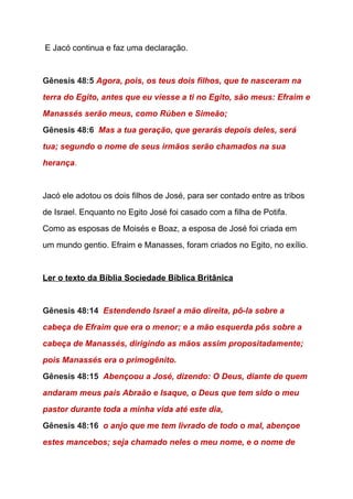  E Jacó continua e faz uma declaração. 
 
Gênesis 48:5 ​Agora, pois, os teus dois filhos, que te nasceram na 
terra do Egito, antes que eu viesse a ti no Egito, são meus: Efraim e 
Manassés serão meus, como Rúben e Simeão; 
Gênesis 48:6  ​Mas a tua geração, que gerarás depois deles, será 
tua; segundo o nome de seus irmãos serão chamados na sua 
herança​. 
 
Jacó ele adotou os dois filhos de José, para ser contado entre as tribos 
de Israel. Enquanto no Egito José foi casado com a filha de Potifa. 
Como as esposas de Moisés e Boaz, a esposa de José foi criada em 
um mundo gentio. Efraim e Manasses, foram criados no Egito, no exílio. 
  
Ler o texto da Bíblia Sociedade Bíblica Britânica 
  
Gênesis 48:14  ​Estendendo Israel a mão direita, pô­la sobre a 
cabeça de Efraim que era o menor; e a mão esquerda pôs sobre a 
cabeça de Manassés, dirigindo as mãos assim propositadamente; 
pois Manassés era o primogênito. 
Gênesis 48:15  ​Abençoou a José, dizendo: O Deus, diante de quem 
andaram meus pais Abraão e Isaque, o Deus que tem sido o meu 
pastor durante toda a minha vida até este dia, 
Gênesis 48:16  ​o anjo que me tem livrado de todo o mal, abençoe 
estes mancebos; seja chamado neles o meu nome, e o nome de 
 