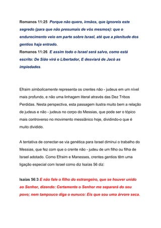 Romanos 11:25  ​Porque não quero, irmãos, que ignoreis este 
segredo (para que não presumais de vós mesmos): que o 
endurecimento veio em parte sobre Israel, até que a plenitude dos 
gentios haja entrado. 
Romanos 11:26  ​E assim todo o Israel será salvo, como está 
escrito: De Sião virá o Libertador, E desviará de Jacó as 
impiedades​. 
 
 
Efraim ​simbolicamente​ representa os crentes não ­ judeus em um nível 
mais profundo, e não uma linhagem literal através das Dez Tribos 
Perdidas. Nesta perspectiva, esta passagem ilustra muito bem a relação 
de judeus e não ­ judeus no corpo do Messias, que pode ser o tópico 
mais controverso no movimento messiânico hoje, dividindo­o que é 
muito dividido.  
  
A tentativa de conectar­se via genética para Israel diminui o trabalho do 
Messias, que fez com que o crente não ­ judeu de um filho ou filha de 
Israel adotado. Como Efraim e Manesses, crentes gentios têm uma 
ligação especial com Israel como diz Isaías 56 diz: 
   
Isaías 56:3 ​E não fale o filho do estrangeiro, que se houver unido 
ao Senhor, dizendo: Certamente o Senhor me separará do seu 
povo; nem tampouco diga o eunuco: Eis que sou uma árvore seca. 
 