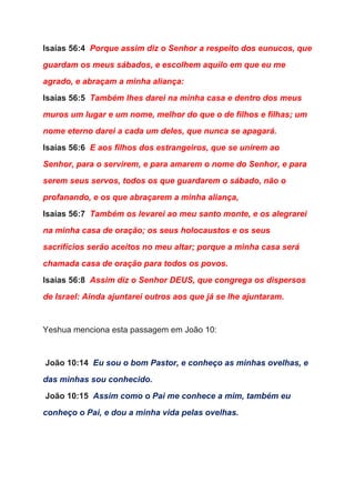 Isaías 56:4  ​Porque assim diz o Senhor a respeito dos eunucos, que 
guardam os meus sábados, e escolhem aquilo em que eu me 
agrado, e abraçam a minha aliança: 
Isaías 56:5  ​Também lhes darei na minha casa e dentro dos meus 
muros um lugar e um nome, melhor do que o de filhos e filhas; um 
nome eterno darei a cada um deles, que nunca se apagará. 
Isaías 56:6  ​E aos filhos dos estrangeiros, que se unirem ao 
Senhor, para o servirem, e para amarem o nome do Senhor, e para 
serem seus servos, todos os que guardarem o sábado, não o 
profanando, e os que abraçarem a minha aliança, 
Isaías 56:7  ​Também os levarei ao meu santo monte, e os alegrarei 
na minha casa de oração; os seus holocaustos e os seus 
sacrifícios serão aceitos no meu altar; porque a minha casa será 
chamada casa de oração para todos os povos. 
Isaías 56:8  ​Assim diz o Senhor DEUS, que congrega os dispersos 
de Israel: Ainda ajuntarei outros aos que já se lhe ajuntaram. 
  
Yeshua menciona esta passagem em João 10: 
  
 ​João 10:14  ​Eu sou o bom Pastor, e conheço as minhas ovelhas, e 
das minhas sou conhecido. 
 ​João 10:15  ​Assim como o Pai me conhece a mim, também eu 
conheço o Pai, e dou a minha vida pelas ovelhas. 
 