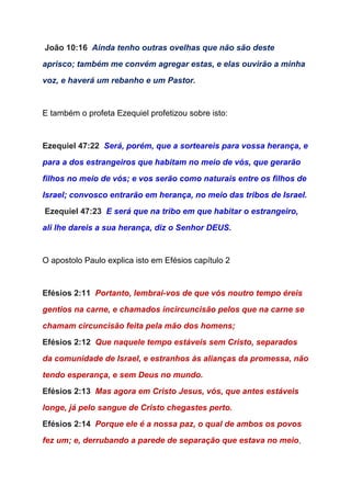  ​João 10:16  ​Ainda tenho outras ovelhas que não são deste 
aprisco; também me convém agregar estas, e elas ouvirão a minha 
voz, e haverá um rebanho e um Pastor. 
 
E também o profeta Ezequiel profetizou sobre isto: 
 
Ezequiel 47:22  ​Será, porém, que a sorteareis para vossa herança, e 
para a dos estrangeiros que habitam no meio de vós, que gerarão 
filhos no meio de vós; e vos serão como naturais entre os filhos de 
Israel; convosco entrarão em herança, no meio das tribos de Israel. 
 ​Ezequiel 47:23  ​E será que na tribo em que habitar o estrangeiro, 
ali lhe dareis a sua herança, diz o Senhor DEUS. 
 
O apostolo Paulo explica isto em Efésios capítulo 2 
 
Efésios 2:11  ​Portanto, lembrai­vos de que vós noutro tempo éreis 
gentios na carne, e chamados incircuncisão pelos que na carne se 
chamam circuncisão feita pela mão dos homens; 
Efésios 2:12  ​Que naquele tempo estáveis sem Cristo, separados 
da comunidade de Israel, e estranhos às alianças da promessa, não 
tendo esperança, e sem Deus no mundo. 
Efésios 2:13  ​Mas agora em Cristo Jesus, vós, que antes estáveis 
longe, já pelo sangue de Cristo chegastes perto. 
Efésios 2:14  ​Porque ele é a nossa paz, o qual de ambos os povos 
fez um; e, derrubando a parede de separação que estava no meio​, 
 