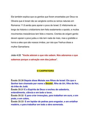  
Ele também explica que os gentios que foram enxertados por Deus na 
Oliveira que é Israel não se vanglorie contra os ramos naturais em 
Romanos 11:8 senão para apoiar o povo de Israel. E infelizmente ao 
longo da historia o cristianismo tem feito exatamente o oposto, e muitos 
movimentos messiânicos tem feito o mesmo. Crentes de origem gentio 
devem apoiar o povo judeu e não tem nada de mais, mas a gratidão e 
honra a eles que são nossos irmãos, por isto que Yeshua disse a 
mulher Samaritana: 
   
João 4:22  ​"​Vocês adoram o que não sabem. Nós adoramos o que 
sabemos porque a salvação vem dos judeus​".  
  
O CARPINTEIRO 
  
  
Êxodo 35:30 ​Depois disse Moisés aos filhos de Israel: Eis que o 
Senhor tem chamado por nome a ​Bezalel​, filho de Uri, filho de Hur, 
da tribo de Judá. 
Êxodo 35:31 ​E o Espírito de Deus o encheu de sabedoria, 
entendimento, ciência e em todo o lavor, 
Êxodo 35:32  ​E para criar invenções, para trabalhar em ouro, e em 
prata, e em cobre, 
Êxodo 35:33  ​E em lapidar de pedras para engastar, e em entalhar 
madeira, e para trabalhar em toda a obra esmerada. 
 
 